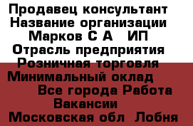 Продавец-консультант › Название организации ­ Марков С.А., ИП › Отрасль предприятия ­ Розничная торговля › Минимальный оклад ­ 11 000 - Все города Работа » Вакансии   . Московская обл.,Лобня г.